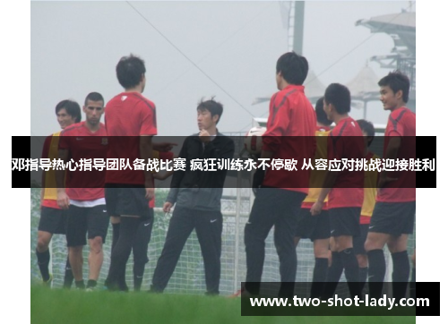 邓指导热心指导团队备战比赛 疯狂训练永不停歇 从容应对挑战迎接胜利